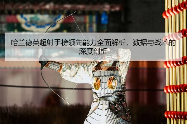 哈兰德英超射手榜领先能力全面解析，数据与战术的深度剖析